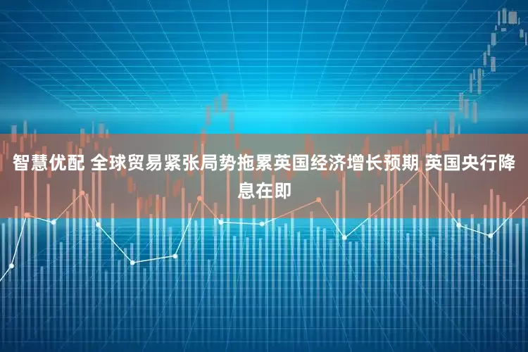 智慧优配 全球贸易紧张局势拖累英国经济增长预期 英国央行降息在即