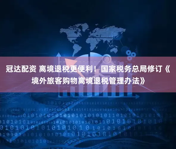 冠达配资 离境退税更便利！国家税务总局修订《境外旅客购物离境退税管理办法》