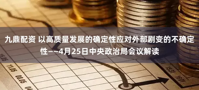 九鼎配资 以高质量发展的确定性应对外部剧变的不确定性——4月25日中央政治局会议解读