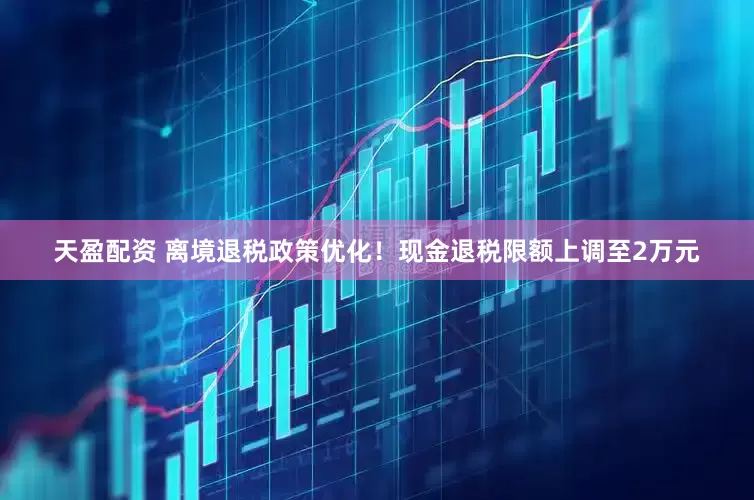 天盈配资 离境退税政策优化！现金退税限额上调至2万元