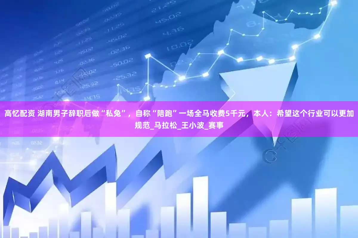 高忆配资 湖南男子辞职后做“私兔”，自称“陪跑”一场全马收费5千元，本人：希望这个行业可以更加规范_马拉松_王小波_赛事