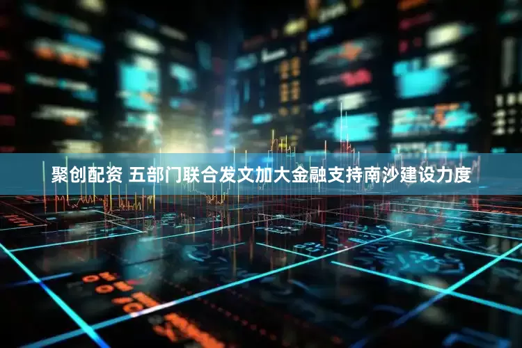 聚创配资 五部门联合发文加大金融支持南沙建设力度