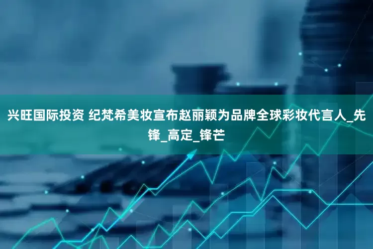 兴旺国际投资 纪梵希美妆宣布赵丽颖为品牌全球彩妆代言人_先锋_高定_锋芒