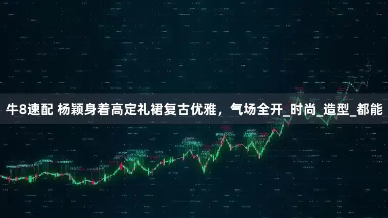 牛8速配 杨颖身着高定礼裙复古优雅，气场全开_时尚_造型_都能