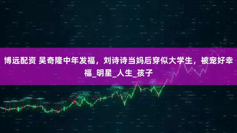 博远配资 吴奇隆中年发福，刘诗诗当妈后穿似大学生，被宠好幸福_明星_人生_孩子