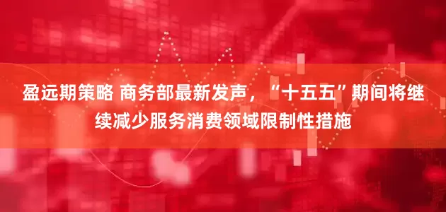 盈远期策略 商务部最新发声，“十五五”期间将继续减少服务消费领域限制性措施