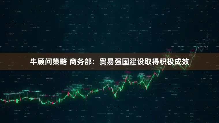 牛顾问策略 商务部：贸易强国建设取得积极成效