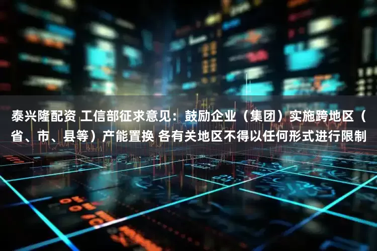 泰兴隆配资 工信部征求意见：鼓励企业（集团）实施跨地区（省、市、县等）产能置换 各有关地区不得以任何形式进行限制
