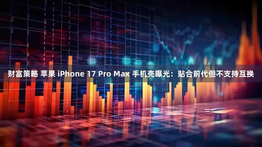 财富策略 苹果 iPhone 17 Pro Max 手机壳曝光：贴合前代但不支持互换