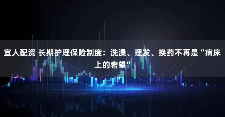 宜人配资 长期护理保险制度：洗澡、理发、换药不再是“病床上的奢望”